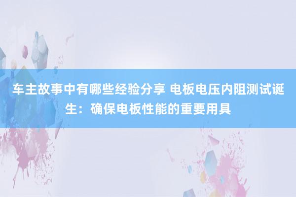 车主故事中有哪些经验分享 电板电压内阻测试诞生：确保电板性能的重要用具