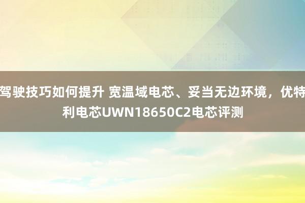 驾驶技巧如何提升 宽温域电芯、妥当无边环境，优特利电芯UWN