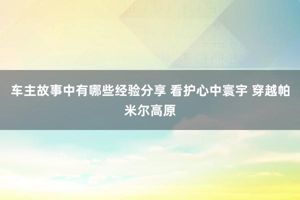 车主故事中有哪些经验分享 看护心中寰宇 穿越帕米尔高原