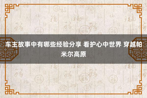 车主故事中有哪些经验分享 看护心中世界 穿越帕米尔高原