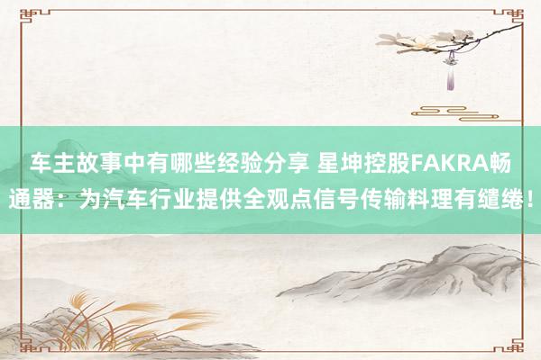 车主故事中有哪些经验分享 星坤控股FAKRA畅通器：为汽车行业提供全观点信号传输料理有缱绻！