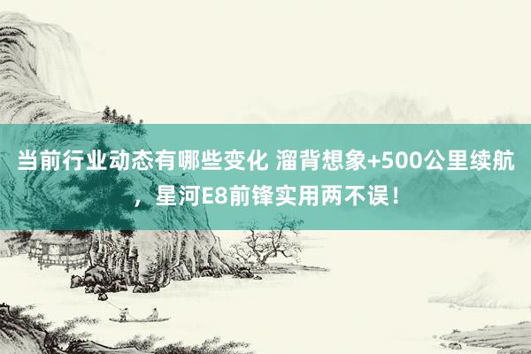 当前行业动态有哪些变化 溜背想象+500公里续航，星河E8前锋实用两不误！