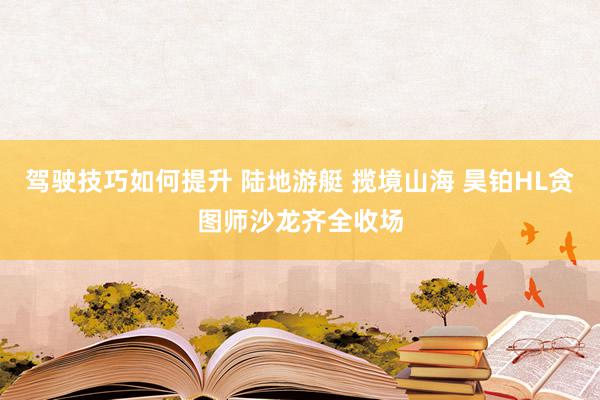 驾驶技巧如何提升 陆地游艇 揽境山海 昊铂HL贪图师沙龙齐全