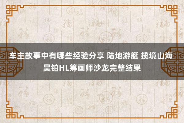 车主故事中有哪些经验分享 陆地游艇 揽境山海 昊铂HL筹画师沙龙完整结果