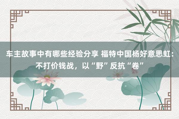 车主故事中有哪些经验分享 福特中国杨好意思虹：不打价钱战，以