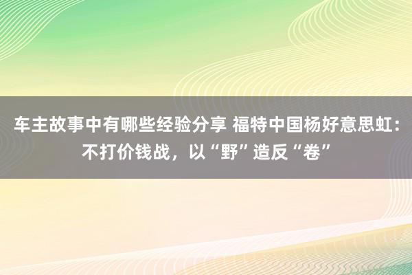 车主故事中有哪些经验分享 福特中国杨好意思虹：不打价钱战，以