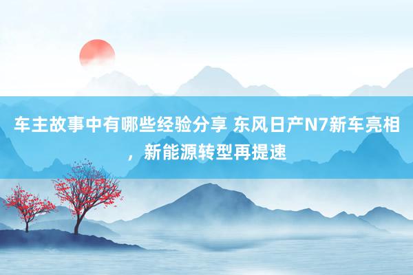 车主故事中有哪些经验分享 东风日产N7新车亮相，新能源转型再