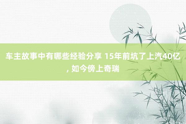 车主故事中有哪些经验分享 15年前坑了上汽40亿, 如今傍上奇瑞