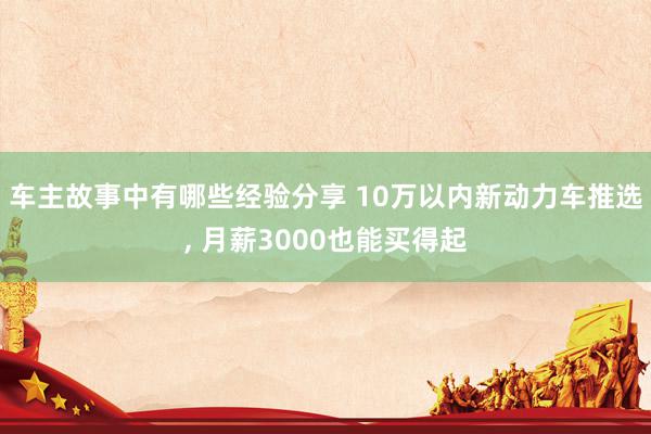 车主故事中有哪些经验分享 10万以内新动力车推选, 月薪30