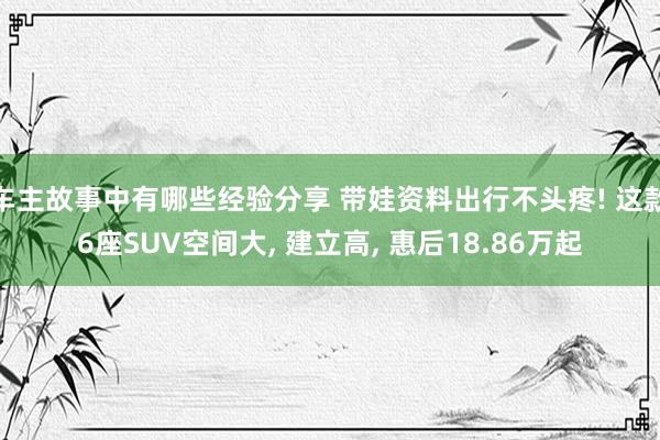 车主故事中有哪些经验分享 带娃资料出行不头疼! 这款6座SUV空间大, 建立高, 惠后18.86万起