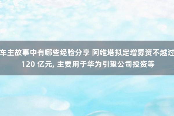 车主故事中有哪些经验分享 阿维塔拟定增募资不越过 120 亿元, 主要用于华为引望公司投资等