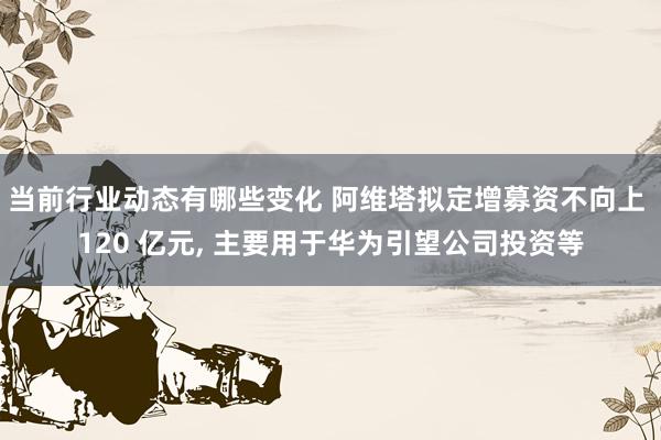 当前行业动态有哪些变化 阿维塔拟定增募资不向上 120 亿元, 主要用于华为引望公司投资等