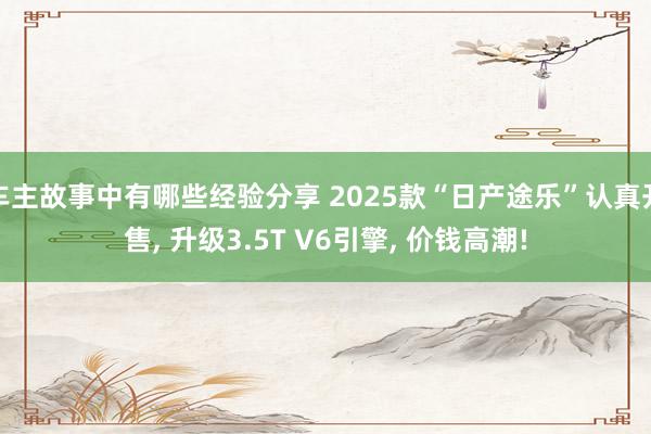 车主故事中有哪些经验分享 2025款“日产途乐”认真开售, 升级3.5T V6引擎, 价钱高潮!