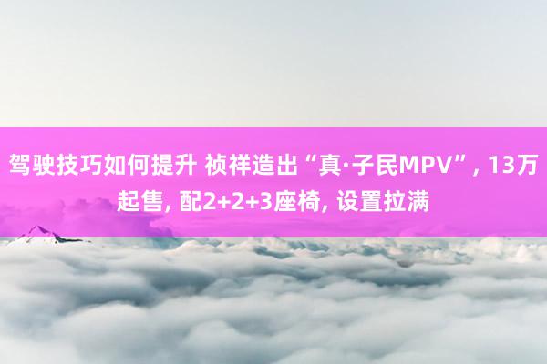 驾驶技巧如何提升 祯祥造出“真·子民MPV”, 13万起售, 配2+2+3座椅, 设置拉满