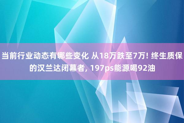 当前行业动态有哪些变化 从18万跌至7万! 终生质保的汉兰达闭幕者, 197ps能源喝92油