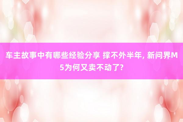 车主故事中有哪些经验分享 撑不外半年, 新问界M5为何又卖不动了?