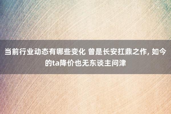 当前行业动态有哪些变化 曾是长安扛鼎之作, 如今的ta降价也无东谈主问津