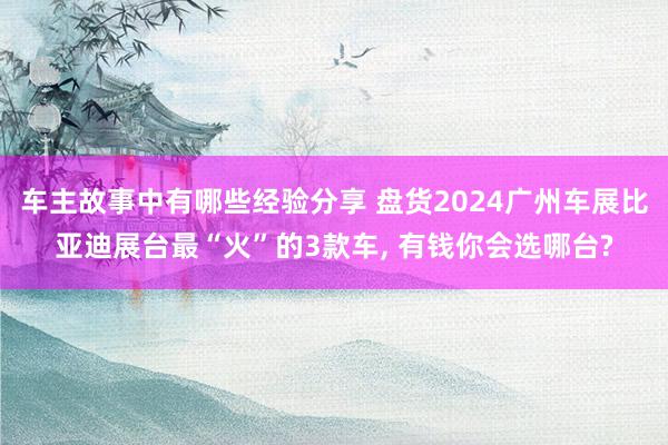 车主故事中有哪些经验分享 盘货2024广州车展比亚迪展台最“火”的3款车, 有钱你会选哪台?