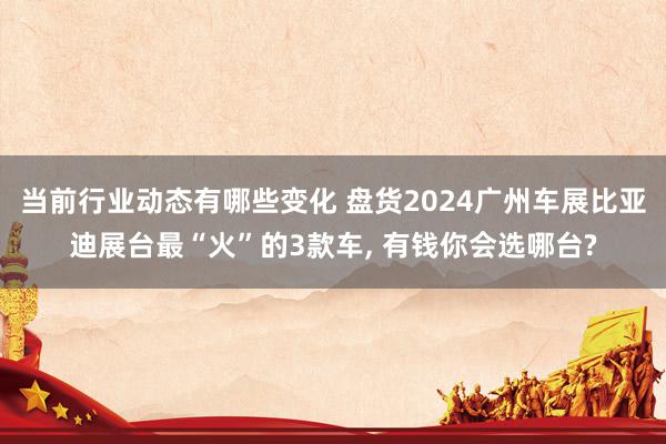 当前行业动态有哪些变化 盘货2024广州车展比亚迪展台最“火”的3款车, 有钱你会选哪台?