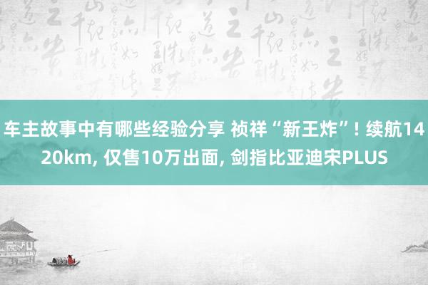 车主故事中有哪些经验分享 祯祥“新王炸”! 续航1420km, 仅售10万出面, 剑指比亚迪宋PLUS