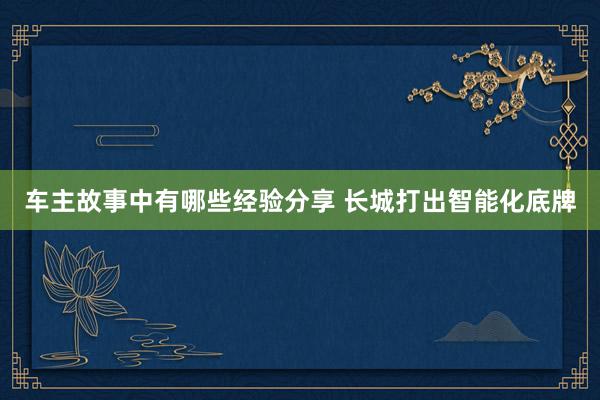 车主故事中有哪些经验分享 长城打出智能化底牌