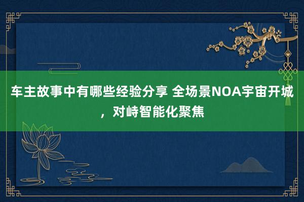 车主故事中有哪些经验分享 全场景NOA宇宙开城，对峙智能化聚焦