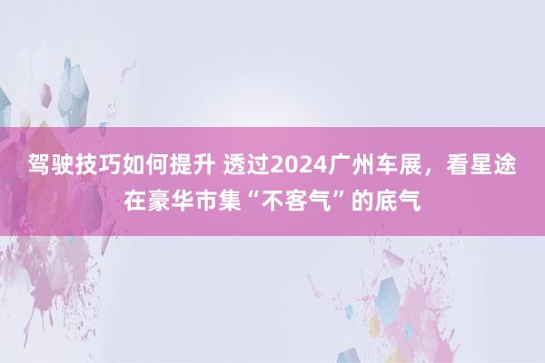 驾驶技巧如何提升 透过2024广州车展，看星途在豪华市集“不客气”的底气