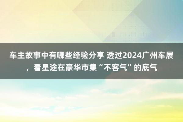 车主故事中有哪些经验分享 透过2024广州车展，看星途在豪华市集“不客气”的底气