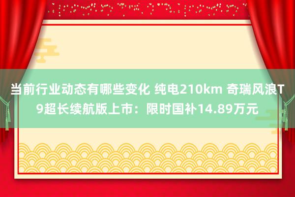 当前行业动态有哪些变化 纯电210km 奇瑞风浪T9超长续航版上市：限时国补14.89万元