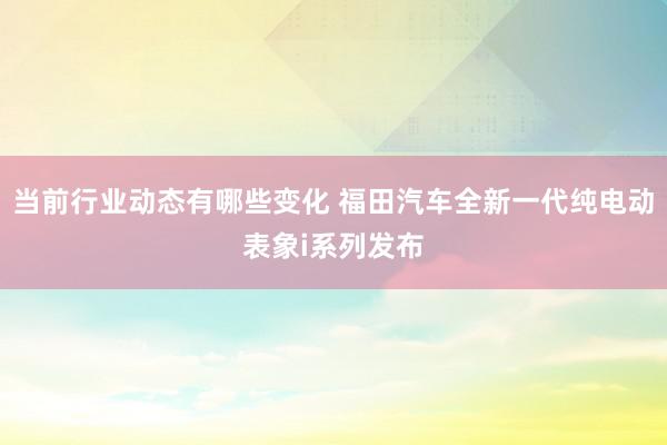 当前行业动态有哪些变化 福田汽车全新一代纯电动表象i系列发布