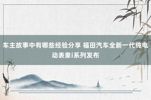 车主故事中有哪些经验分享 福田汽车全新一代纯电动表象i系列发布