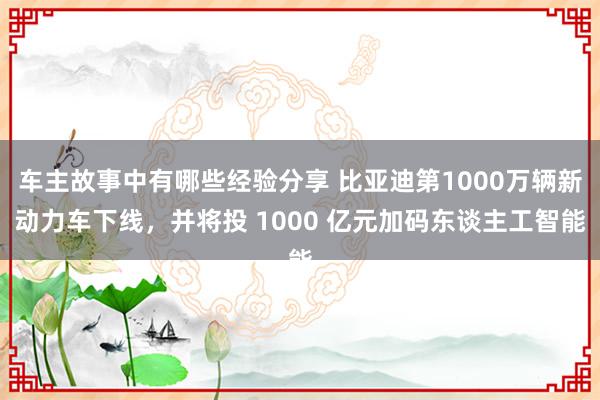 车主故事中有哪些经验分享 比亚迪第1000万辆新动力车下线，