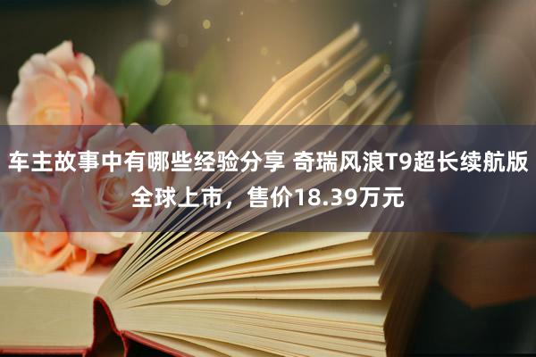 车主故事中有哪些经验分享 奇瑞风浪T9超长续航版全球上市，售