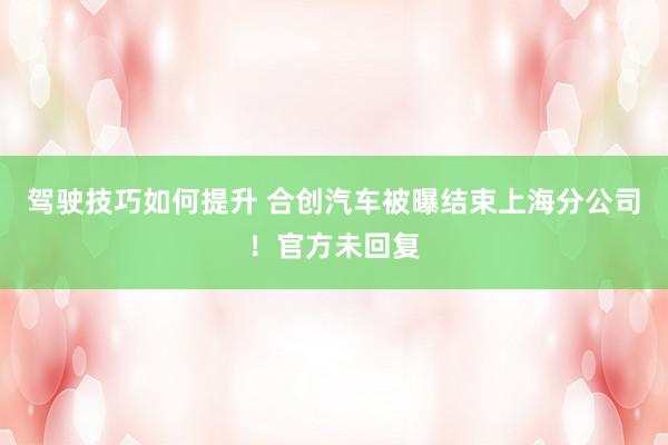 驾驶技巧如何提升 合创汽车被曝结束上海分公司！官方未回复