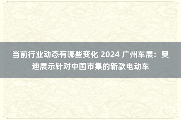 当前行业动态有哪些变化 2024 广州车展：奥迪展示针对中国