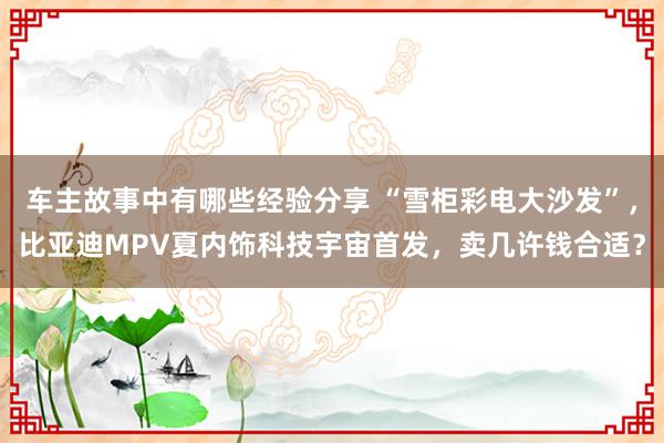 车主故事中有哪些经验分享 “雪柜彩电大沙发”，比亚迪MPV夏