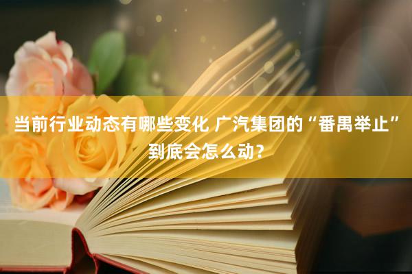 当前行业动态有哪些变化 广汽集团的“番禺举止”到底会怎么动？