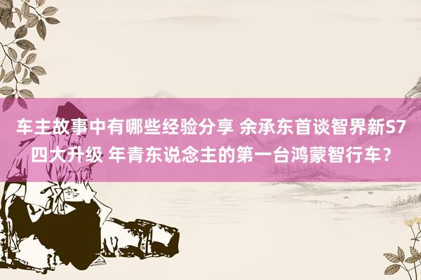 车主故事中有哪些经验分享 余承东首谈智界新S7四大升级 年青