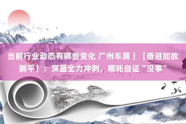 当前行业动态有哪些变化 广州车展｜【奋进如故躺平】：深蓝全力冲刺，哪吒自证“没事”