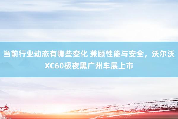 当前行业动态有哪些变化 兼顾性能与安全，沃尔沃XC60极夜黑广州车展上市