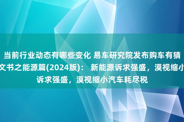 当前行业动态有哪些变化 易车研究院发布购车有猜测打算知悉文书之能源篇(2024版)： 新能源诉求强盛，漠视缩小汽车耗尽税