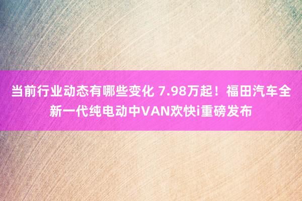 当前行业动态有哪些变化 7.98万起！福田汽车全新一代纯电动中VAN欢快i重磅发布