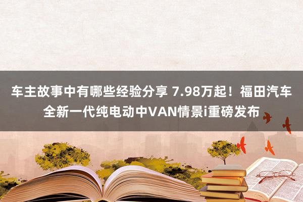 车主故事中有哪些经验分享 7.98万起！福田汽车全新一代纯电动中VAN情景i重磅发布