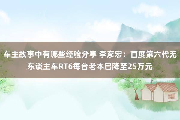 车主故事中有哪些经验分享 李彦宏：百度第六代无东谈主车RT6每台老本已降至25万元