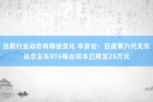 当前行业动态有哪些变化 李彦宏：百度第六代无东说念主车RT6每台资本已降至25万元