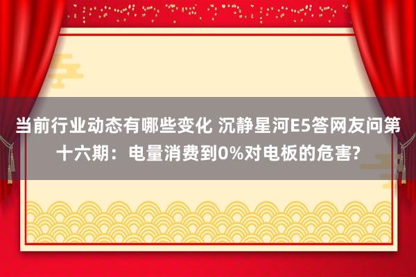 当前行业动态有哪些变化 沉静星河E5答网友问第十六期：电量消费到0%对电板的危害?