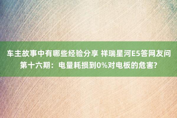 车主故事中有哪些经验分享 祥瑞星河E5答网友问第十六期：电量耗损到0%对电板的危害?