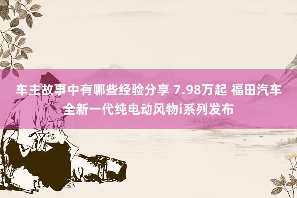 车主故事中有哪些经验分享 7.98万起 福田汽车全新一代纯电