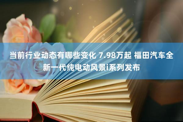 当前行业动态有哪些变化 7.98万起 福田汽车全新一代纯电动