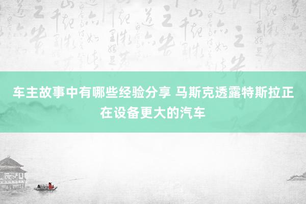 车主故事中有哪些经验分享 马斯克透露特斯拉正在设备更大的汽车